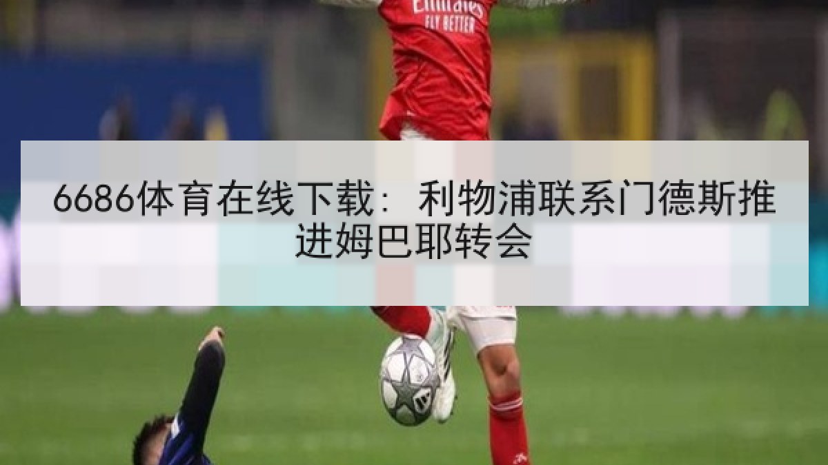 6686体育在线下载: 利物浦联系门德斯推进姆巴耶转会 6686体育在线下载: 利物浦联系门德斯推进姆巴耶转会