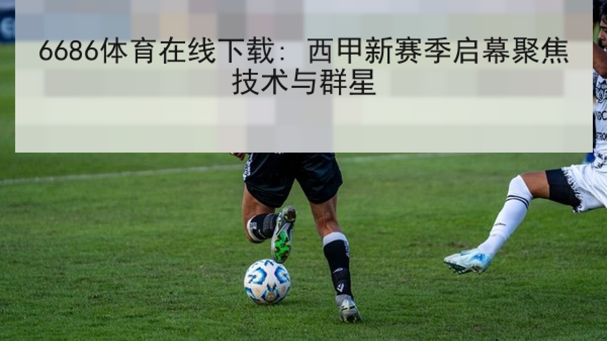 6686体育在线下载: 西甲新赛季启幕聚焦技术与群星